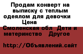 Продам конверт на выписку с теплым одеялом для девочки. › Цена ­ 1 000 - Смоленская обл. Дети и материнство » Другое   